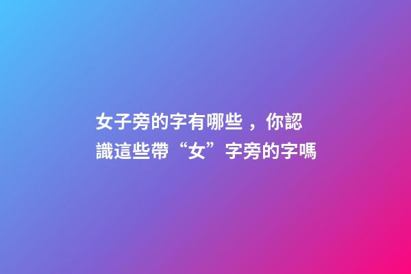 女子旁的字有哪些，你認識這些帶“女”字旁的字嗎-第1張-觀點-玄機派